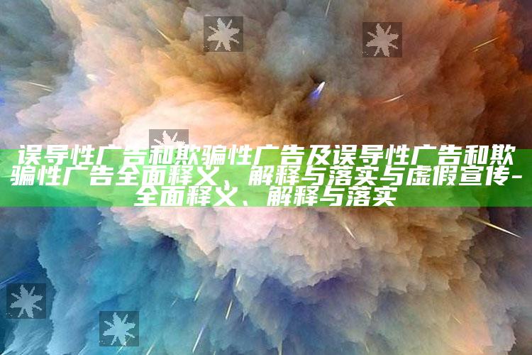 误导性广告和欺骗性广告及误导性广告和欺骗性广告广泛释义、解释与落实与虚假宣传-广泛释义、解释与落实