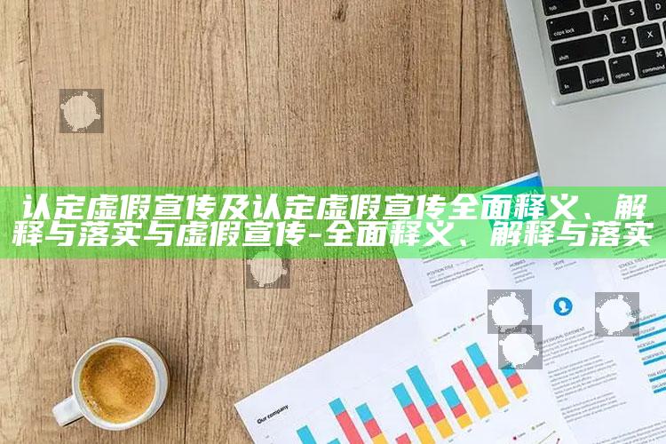 认定虚假宣传及认定虚假宣传完整释义、解释与落实与虚假宣传-完整释义、解释与落实