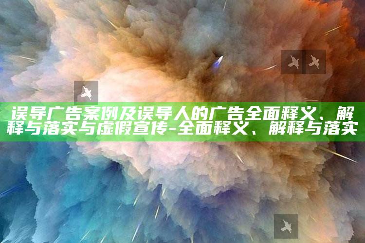 误导广告案例及误导人的广告彻底释义、解释与落实与虚假宣传-彻底释义、解释与落实