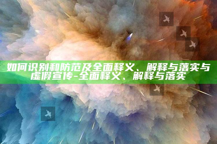 如何识别和防范及广泛释义、解释与落实与虚假宣传-广泛释义、解释与落实