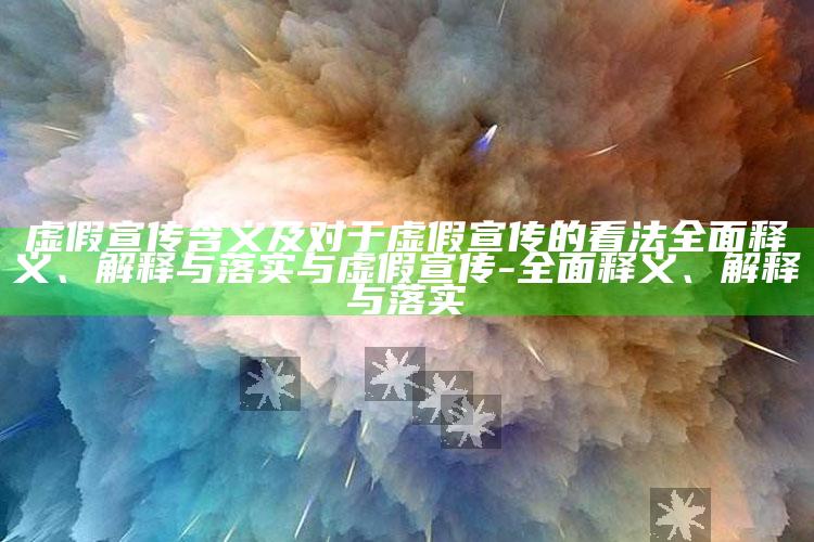 虚假宣传含义及对于虚假宣传的看法广泛释义、解释与落实与虚假宣传-广泛释义、解释与落实