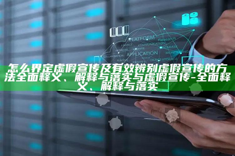 怎么界定虚假宣传及有效辨别虚假宣传的方法广泛释义、解释与落实与虚假宣传-广泛释义、解释与落实