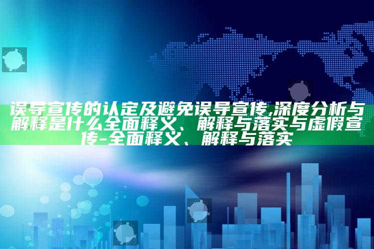 误导宣传的认定及避免误导宣传,深度研究与解释是什么彻底释义、解释与落实与虚假宣传-彻底释义、解释与落实