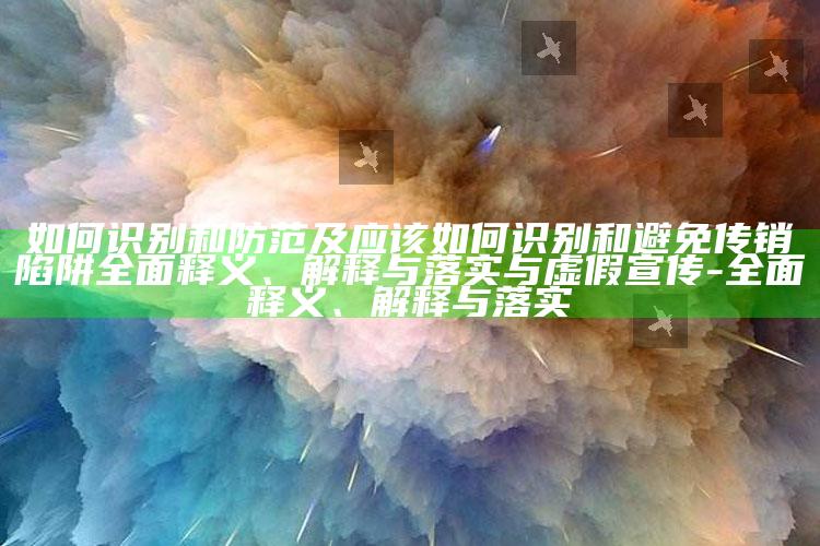 如何识别和防范及应该如何识别和避免传销陷阱彻底释义、解释与落实与虚假宣传-彻底释义、解释与落实