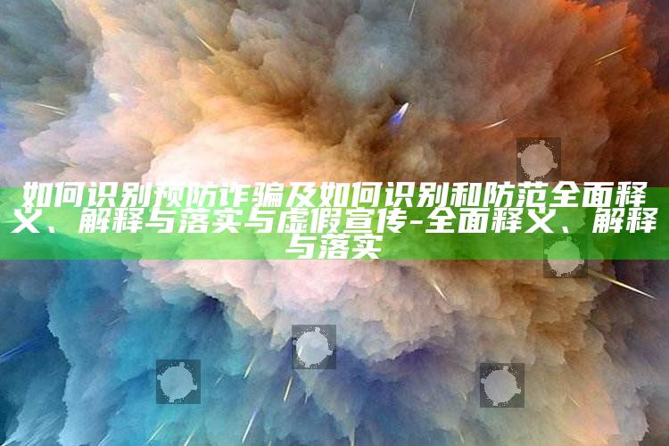 如何识别预防诈骗及如何识别和防范广泛释义、解释与落实与虚假宣传-广泛释义、解释与落实